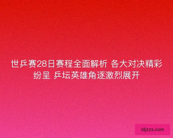 世乒赛28日赛程全面解析 各大对决精彩纷呈 乒坛英雄角逐激烈展开