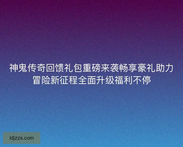 神鬼传奇回馈礼包重磅来袭畅享豪礼助力冒险新征程全面升级福利不停