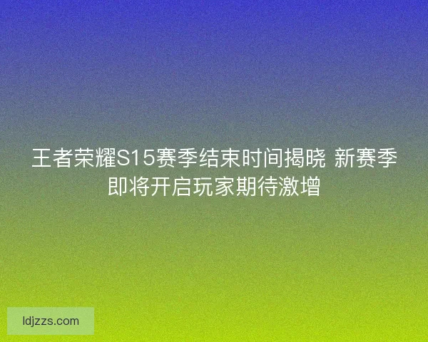 王者荣耀S15赛季结束时间揭晓 新赛季即将开启玩家期待激增