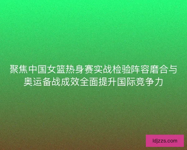 聚焦中国女篮热身赛实战检验阵容磨合与奥运备战成效全面提升国际竞争力