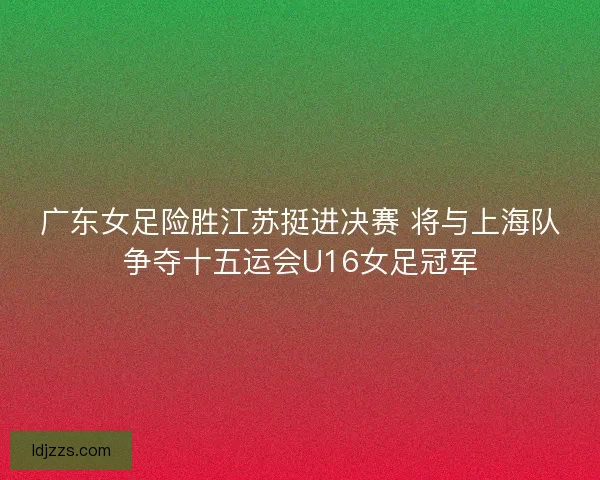 广东女足险胜江苏挺进决赛 将与上海队争夺十五运会U16女足冠军