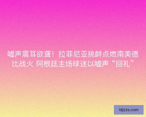 嘘声震耳欲聋！拉菲尼亚挑衅点燃南美德比战火 阿根廷主场球迷以嘘声 “回礼”
