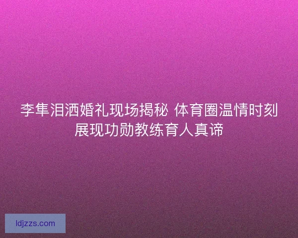 李隼泪洒婚礼现场揭秘 体育圈温情时刻展现功勋教练育人真谛