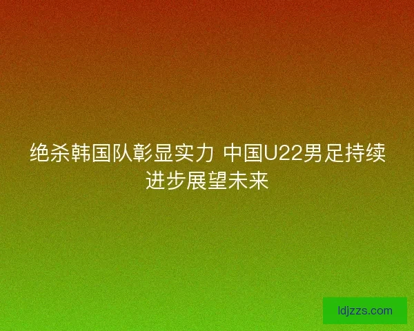 绝杀韩国队彰显实力 中国U22男足持续进步展望未来