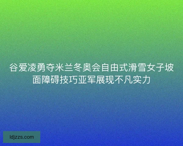 谷爱凌勇夺米兰冬奥会自由式滑雪女子坡面障碍技巧亚军展现不凡实力