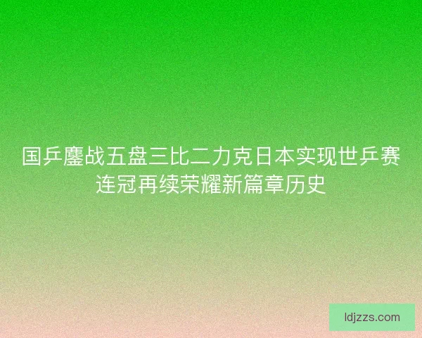 国乒鏖战五盘三比二力克日本实现世乒赛连冠再续荣耀新篇章历史