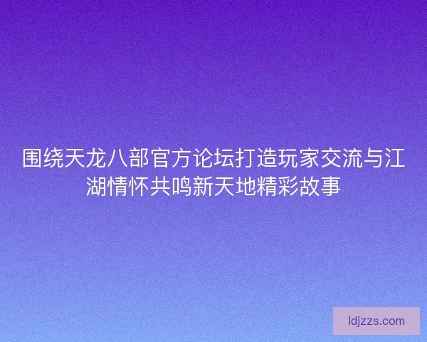 围绕天龙八部官方论坛打造玩家交流与江湖情怀共鸣新天地精彩故事 围绕天龙八部官方论坛打造玩家交流与江湖情怀共鸣新天地精彩故事
