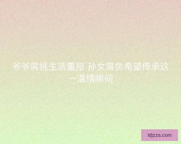 爷爷肩挑生活重担 孙女肩负希望传承这一温情瞬间