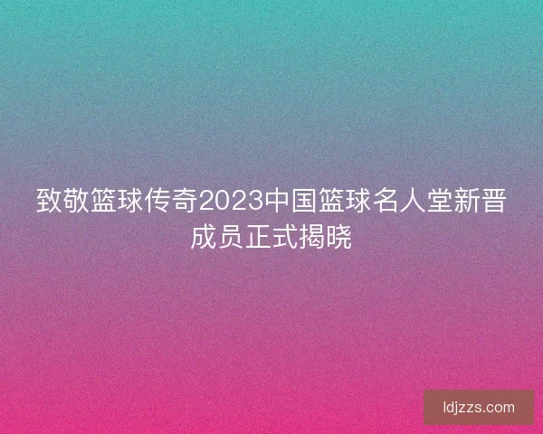 致敬篮球传奇2023中国篮球名人堂新晋成员正式揭晓