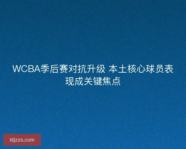 WCBA季后赛对抗升级 本土核心球员表现成关键焦点