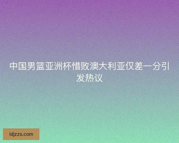 中国男篮亚洲杯惜败澳大利亚仅差一分引发热议