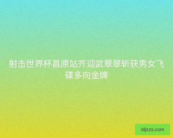 射击世界杯昌原站齐迎武翠翠斩获男女飞碟多向金牌