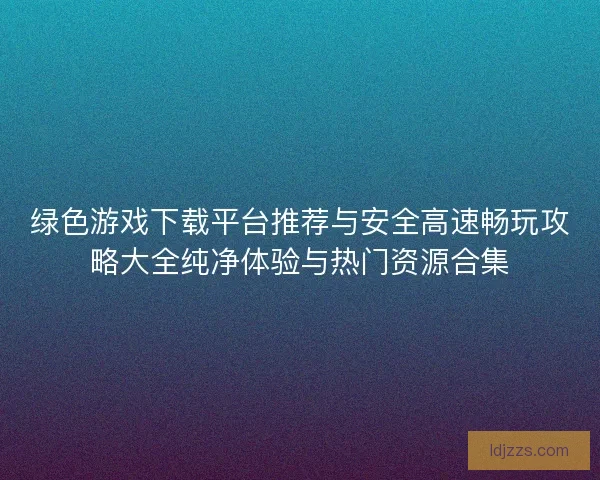 绿色游戏下载平台推荐与安全高速畅玩攻略大全纯净体验与热门资源合集