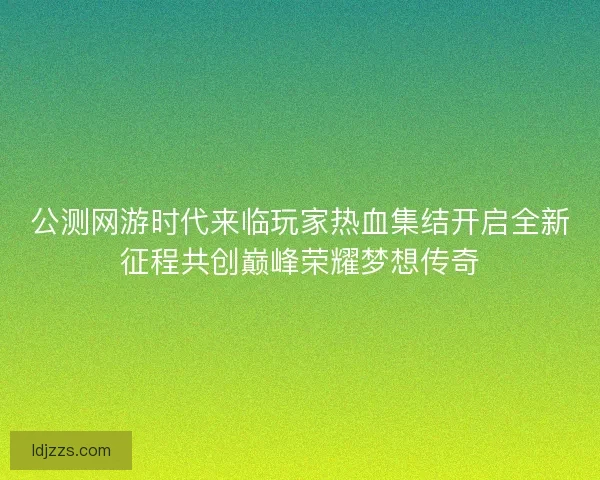 公测网游时代来临玩家热血集结开启全新征程共创巅峰荣耀梦想传奇