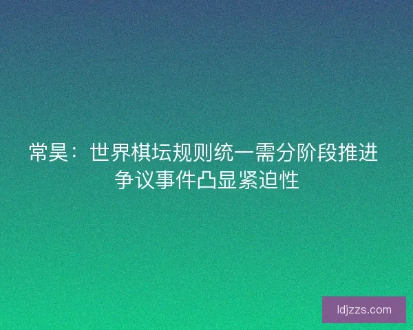 常昊：世界棋坛规则统一需分阶段推进 争议事件凸显紧迫性