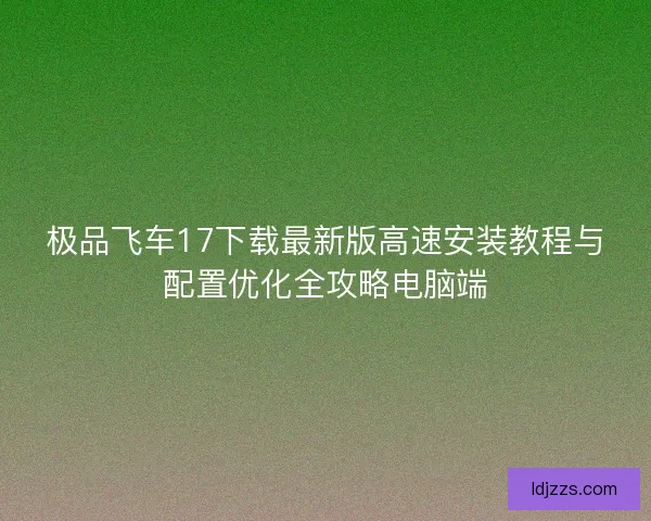 极品飞车17下载最新版高速安装教程与配置优化全攻略电脑端
