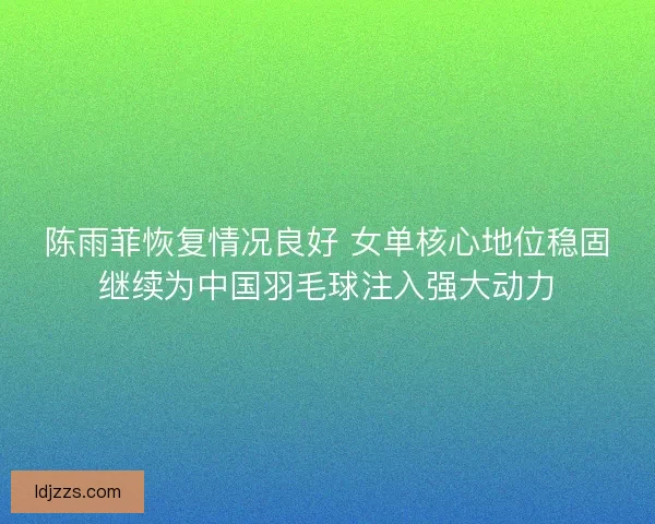 陈雨菲恢复情况良好 女单核心地位稳固继续为中国羽毛球注入强大动力