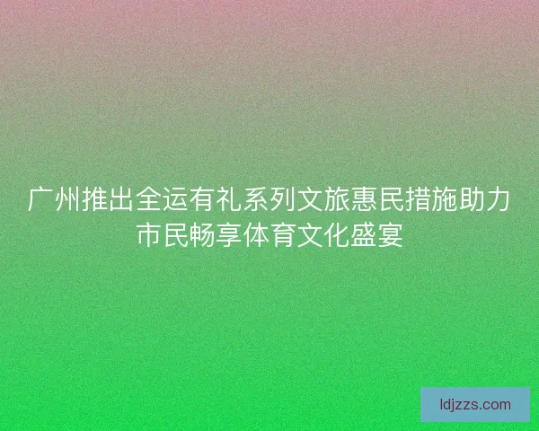 广州推出全运有礼系列文旅惠民措施助力市民畅享体育文化盛宴