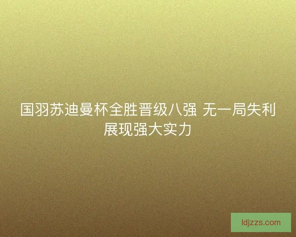 国羽苏迪曼杯全胜晋级八强 无一局失利展现强大实力 国羽苏迪曼杯全胜晋级八强 无一局失利展现强大实力