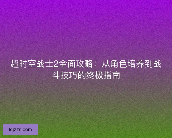超时空战士2全面攻略:从角色培养到战斗技巧的终极指南 超时空战士2全面攻略:从角色培养到战斗技巧的终极指南